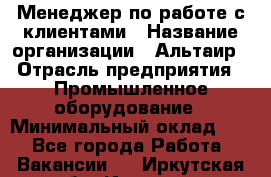 Менеджер по работе с клиентами › Название организации ­ Альтаир › Отрасль предприятия ­ Промышленное оборудование › Минимальный оклад ­ 1 - Все города Работа » Вакансии   . Иркутская обл.,Иркутск г.